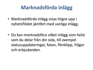 Marknadsförda inlägg
• Marknadsförda inlägg visas högre upp i
nyhetsflödet jämfört med vanliga inlägg.
• Du kan marknadsföra vilket inlägg som helst
som du delar från din sida, till exempel
statusuppdateringar, foton, filmklipp, frågor
och erbjudanden.

 