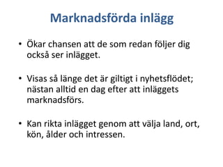 Marknadsförda inlägg
• Ökar chansen att de som redan följer dig
också ser inlägget.

• Visas så länge det är giltigt i nyhetsflödet;
nästan alltid en dag efter att inläggets
marknadsförs.
• Kan rikta inlägget genom att välja land, ort,
kön, ålder och intressen.

 
