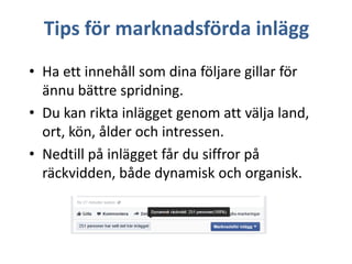 Tips för marknadsförda inlägg
• Ha ett innehåll som dina följare gillar för
ännu bättre spridning.
• Du kan rikta inlägget genom att välja land,
ort, kön, ålder och intressen.
• Nedtill på inlägget får du siffror på
räckvidden, både dynamisk och organisk.

 