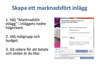 Skapa ett marknadsfört inlägg
1. Välj ”Marknadsför
inlägg” i inläggets nedre
högerkant.
2. Välj målgrupp och
budget.
3. Gå vidare för att betala
och sedan är du klar.

 
