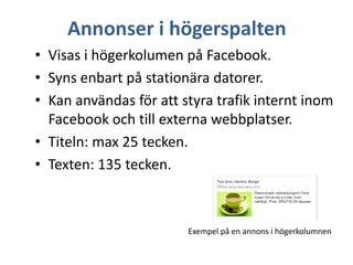 Annonser i högerspalten
• Visas i högerkolumen på Facebook.
• Syns enbart på stationära datorer.
• Kan användas för att styra trafik internt inom
Facebook och till externa webbplatser.
• Titeln: max 25 tecken.
• Texten: 135 tecken.

Exempel på en annons i högerkolumnen

 