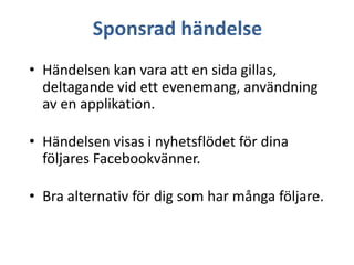 Sponsrad händelse
• Händelsen kan vara att en sida gillas,
deltagande vid ett evenemang, användning
av en applikation.
• Händelsen visas i nyhetsflödet för dina
följares Facebookvänner.
• Bra alternativ för dig som har många följare.

 