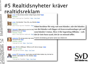 #5 Realtidsnyheter kräver
realtidsreklam

           Nätet berättar för mig vad som händer, när det händer,
           var det händer och lägger ett konversationslager på vad
           som händer i rutan. Men vi får ingenting tillbaka – och
           det är inte bara synd, det är en missad affär.
           Fredrik Strömberg på Same Same but Different
 