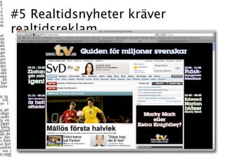#5 Realtidsnyheter kräver
realtidsreklam

           Nätet berättar för mig vad som händer, när det händer,
           var det händer och lägger ett konversationslager på vad
           som händer i rutan. Men vi får ingenting tillbaka – och
           det är inte bara synd, det är en missad affär.
           Fredrik Strömberg på Same Same but Different
 