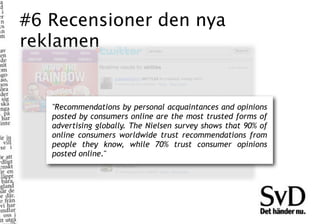 #6 Recensioner den nya
reklamen


   "Recommendations by personal acquaintances and opinions
   posted by consumers online are the most trusted forms of
   advertising globally. The Nielsen survey shows that 90% of
   online consumers worldwide trust recommendations from
   people they know, while 70% trust consumer opinions
   posted online."
 