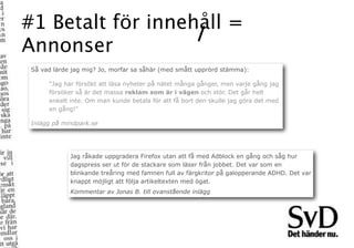 #1 Betalt för innehåll =
Annonser
 Så vad lärde jag mig? Jo, morfar sa såhär (med smått upprörd stämma):

      “Jag har försökt att läsa nyheter på nätet många gånger, men varje gång jag
      försöker så är det massa reklam som är i vägen och stör. Det går helt
      enkelt inte. Om man kunde betala för att få bort den skulle jag göra det med
      en gång!”

 Inlägg på mindpark.se




             Jag råkade uppgradera Firefox utan att få med Adblock en gång och såg hur
             dagspress ser ut för de stackare som läser från jobbet. Det var som en
             blinkande treåring med famnen full av färgkritor på galopperande ADHD. Det var
             knappt möjligt att följa artikeltexten med ögat.
             Kommentar av Jonas B. till ovanstående inlägg
 