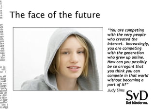 The face of the future
                         ”You are competing
                         with the very people
                         who created the
                         Internet.  Increasingly,
                         you are competing
                         with the generation
                         who grew up online.  
                         How can you possibly
                         be so arrogant that
                         you think you can
                         compete in that world
                         without becoming a
                         part of it?”
                         Judy Sims
 