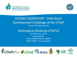SCIENCE WORKSHOP : Volta Basin
Development Challenge of the CPWF
Annual reflection meeting

Hydrological Modeling-CPWFV3
03th-05th july , 2012
Presented by
Frank ANNOR, KNUST-TUDelft
FOWE TAZEN, 2iE Foundation

 