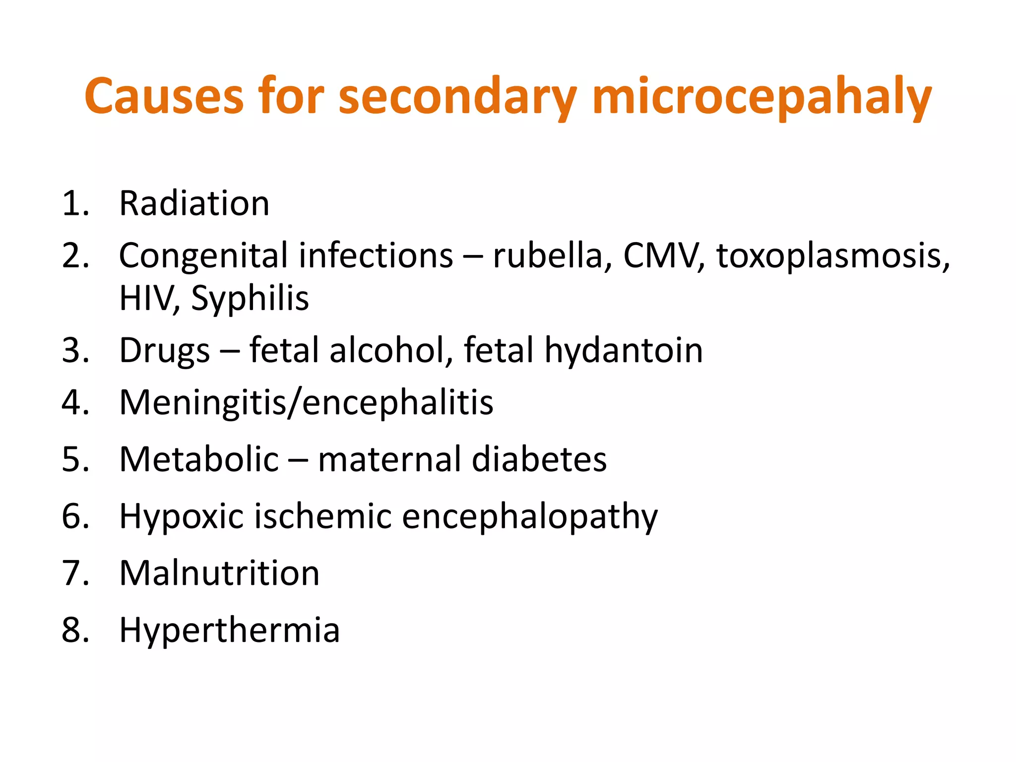 1. Radiation
2. Congenital infections – rubella, CMV, toxoplasmosis,
HIV, Syphilis
3. Drugs – fetal alcohol, fetal hydantoin
4. Meningitis/encephalitis
5. Metabolic – maternal diabetes
6. Hypoxic ischemic encephalopathy
7. Malnutrition
8. Hyperthermia
Causes for secondary microcepahaly
 