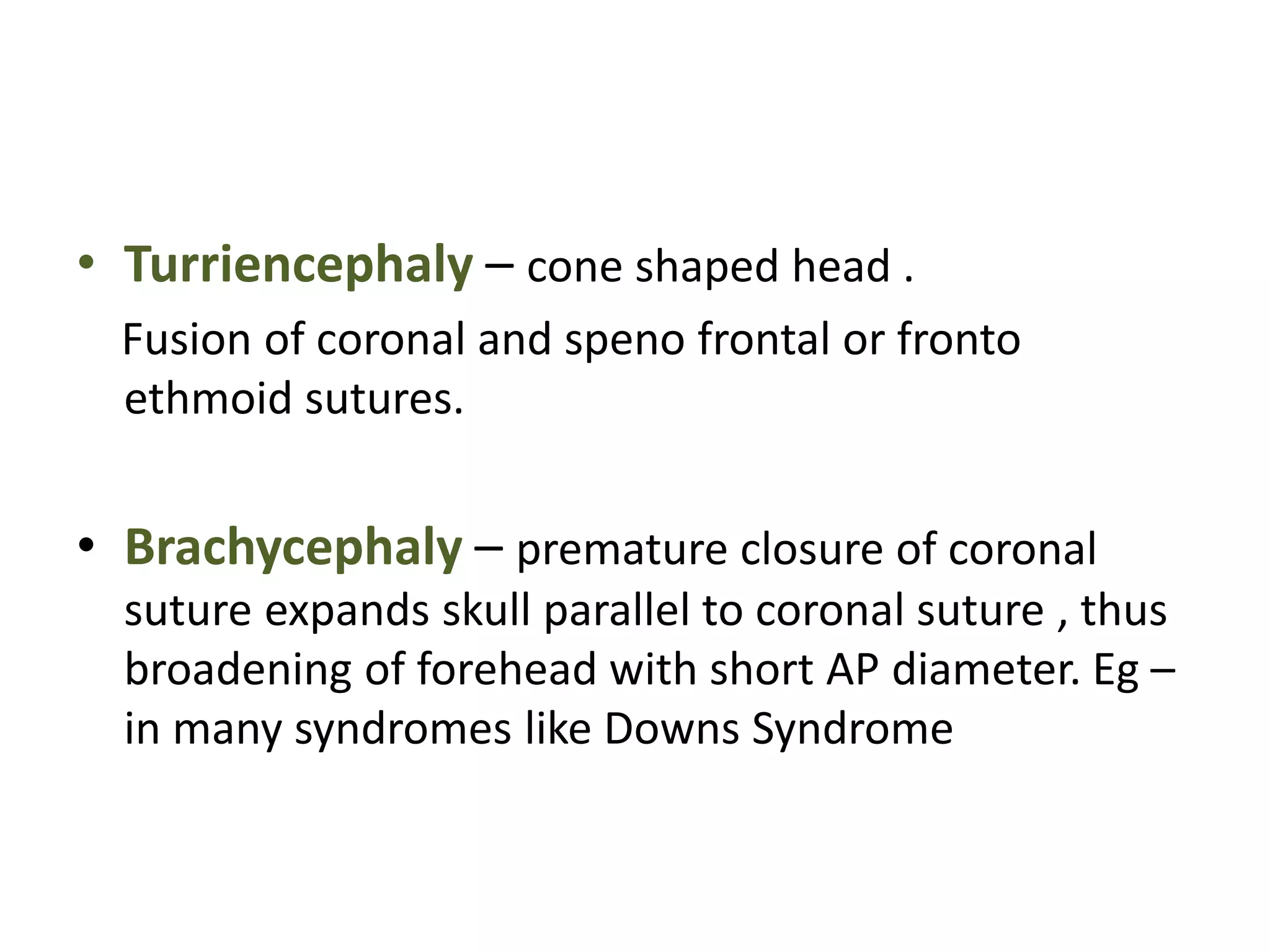 • Turriencephaly – cone shaped head .
Fusion of coronal and speno frontal or fronto
ethmoid sutures.
• Brachycephaly – premature closure of coronal
suture expands skull parallel to coronal suture , thus
broadening of forehead with short AP diameter. Eg –
in many syndromes like Downs Syndrome
 