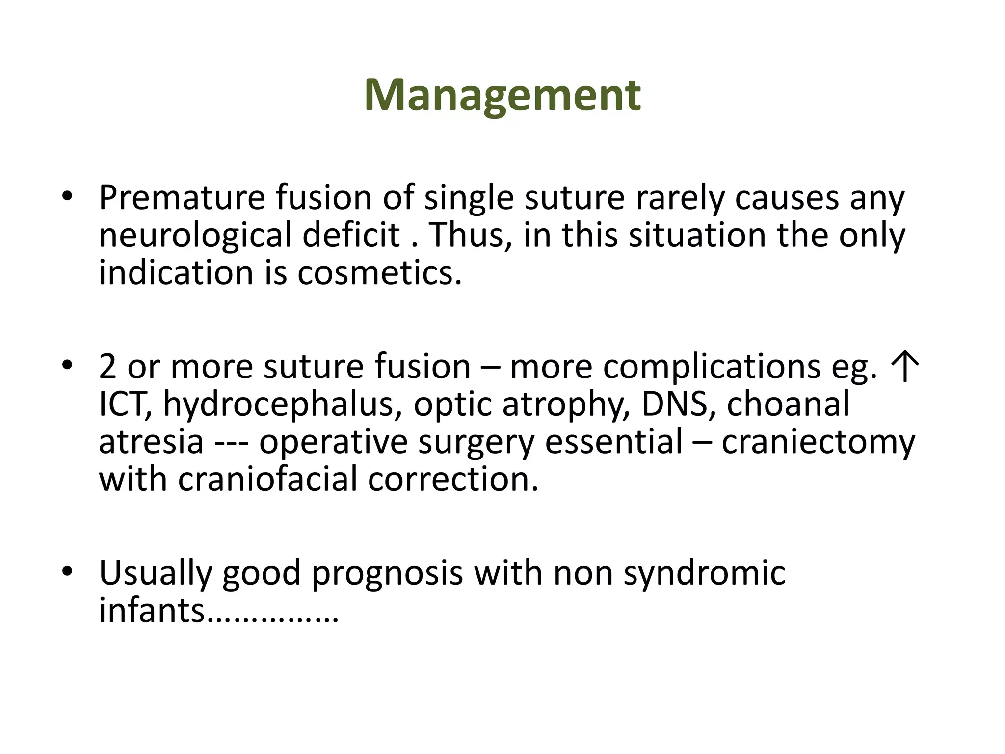 Management
• Premature fusion of single suture rarely causes any
neurological deficit . Thus, in this situation the only
indication is cosmetics.
• 2 or more suture fusion – more complications eg. ↑
ICT, hydrocephalus, optic atrophy, DNS, choanal
atresia --- operative surgery essential – craniectomy
with craniofacial correction.
• Usually good prognosis with non syndromic
infants……………
 