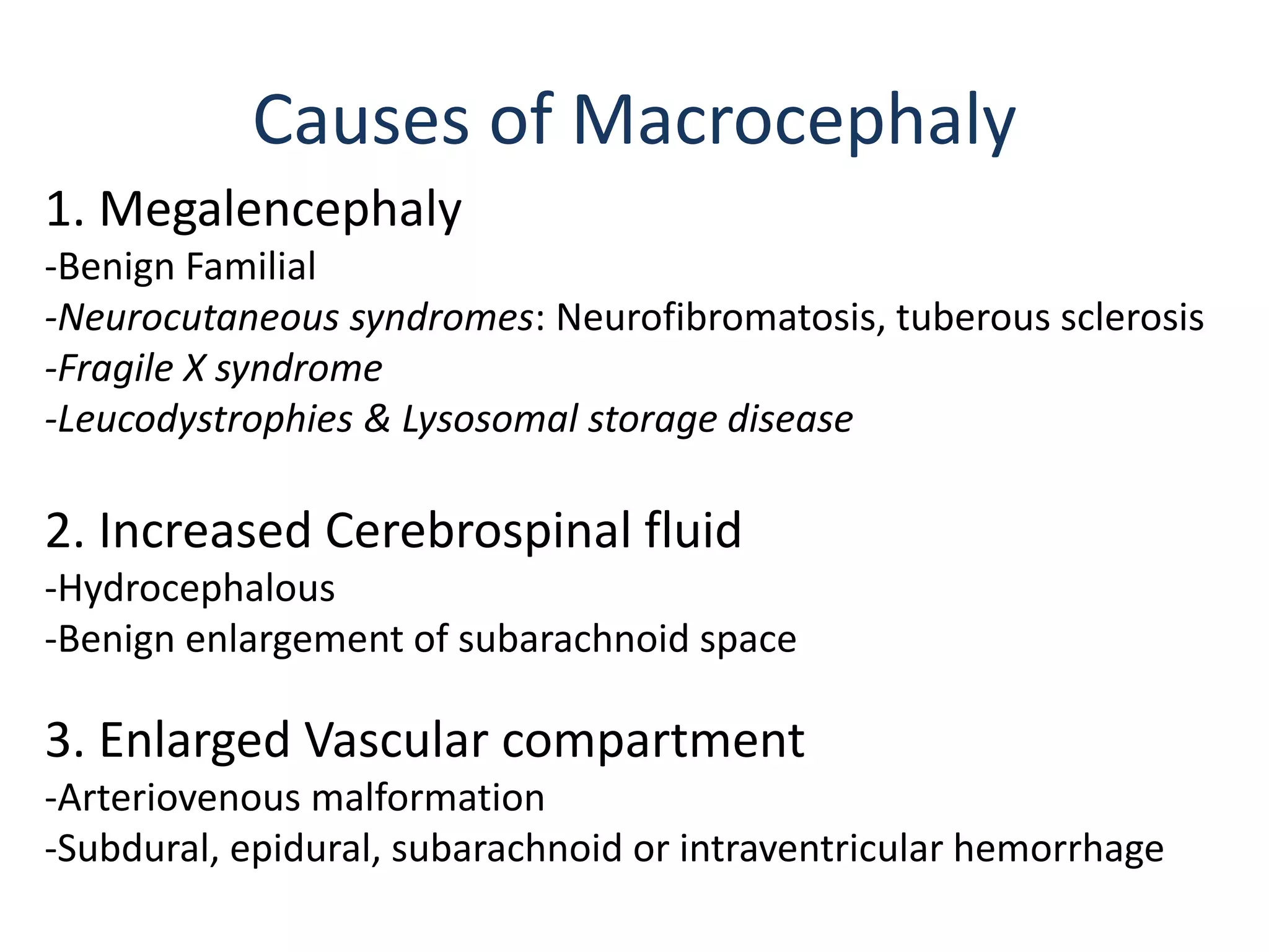 1. Megalencephaly
-Benign Familial
-Neurocutaneous syndromes: Neurofibromatosis, tuberous sclerosis
-Fragile X syndrome
-Leucodystrophies & Lysosomal storage disease
2. Increased Cerebrospinal fluid
-Hydrocephalous
-Benign enlargement of subarachnoid space
3. Enlarged Vascular compartment
-Arteriovenous malformation
-Subdural, epidural, subarachnoid or intraventricular hemorrhage
Causes of Macrocephaly
 