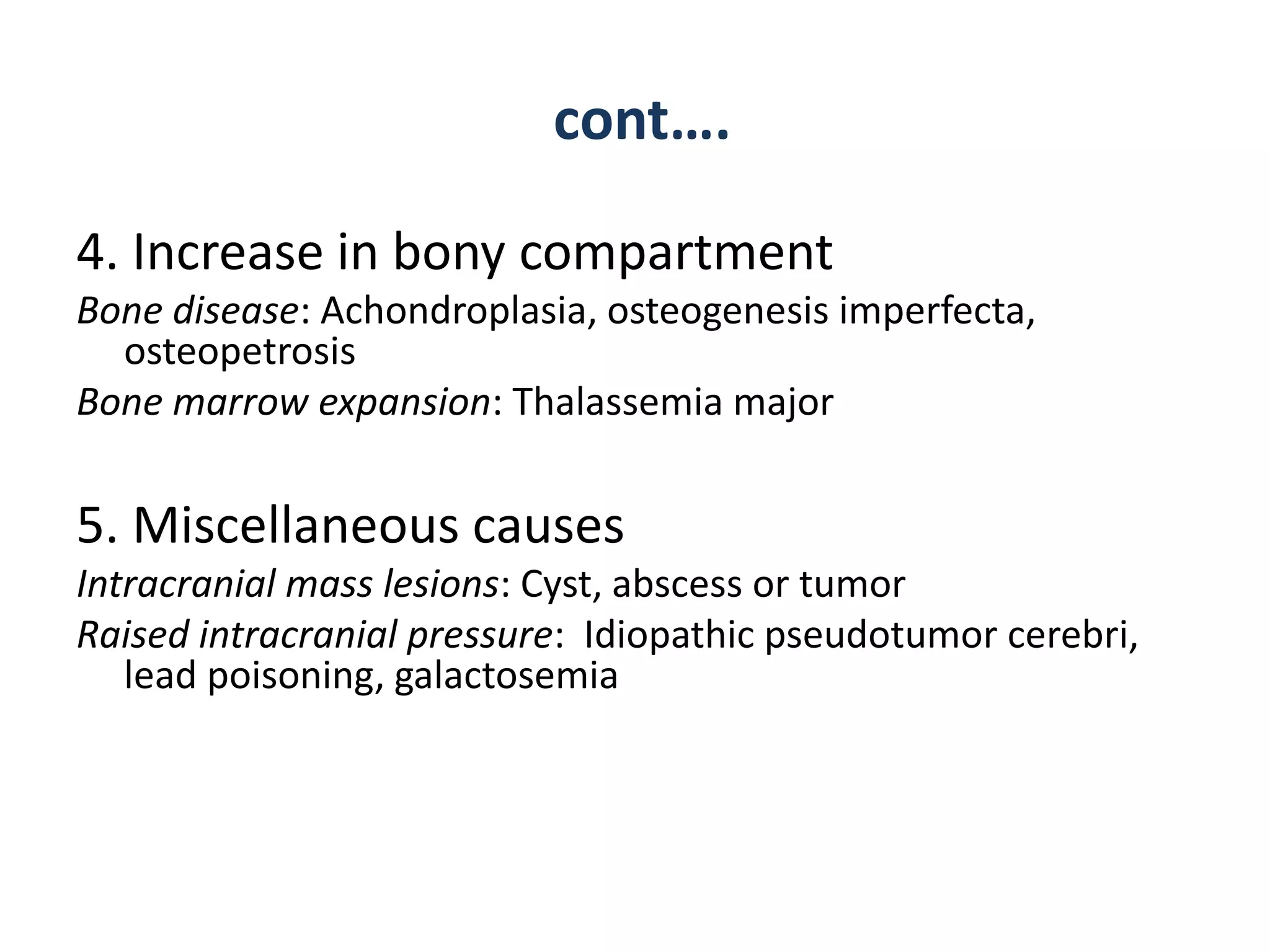 cont….
4. Increase in bony compartment
Bone disease: Achondroplasia, osteogenesis imperfecta,
osteopetrosis
Bone marrow expansion: Thalassemia major
5. Miscellaneous causes
Intracranial mass lesions: Cyst, abscess or tumor
Raised intracranial pressure: Idiopathic pseudotumor cerebri,
lead poisoning, galactosemia
 