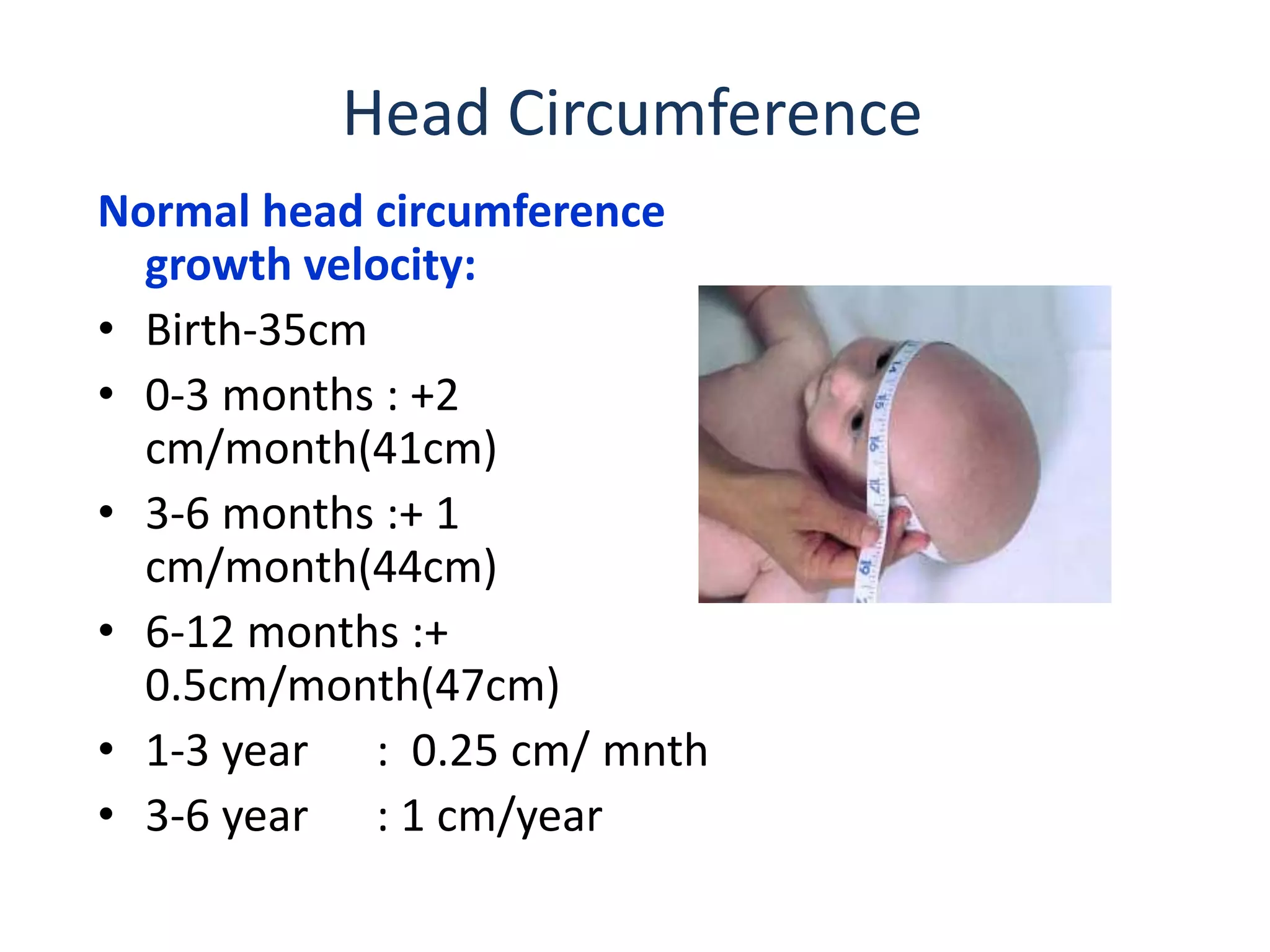 Head Circumference
Normal head circumference
growth velocity:
• Birth-35cm
• 0-3 months : +2
cm/month(41cm)
• 3-6 months :+ 1
cm/month(44cm)
• 6-12 months :+
0.5cm/month(47cm)
• 1-3 year : 0.25 cm/ mnth
• 3-6 year : 1 cm/year
 
