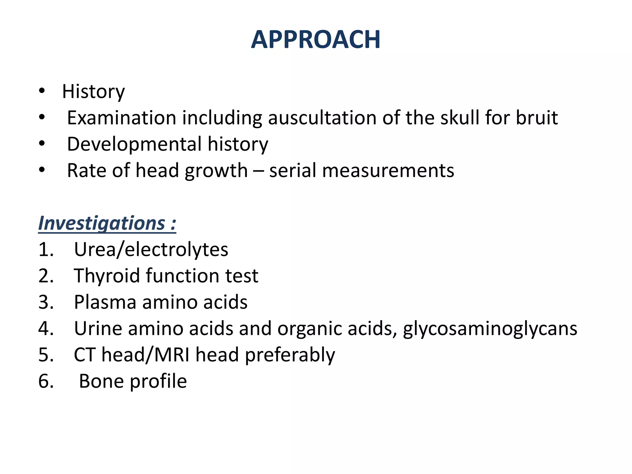 • History
• Examination including auscultation of the skull for bruit
• Developmental history
• Rate of head growth – serial measurements
Investigations :
1. Urea/electrolytes
2. Thyroid function test
3. Plasma amino acids
4. Urine amino acids and organic acids, glycosaminoglycans
5. CT head/MRI head preferably
6. Bone profile
APPROACH
 