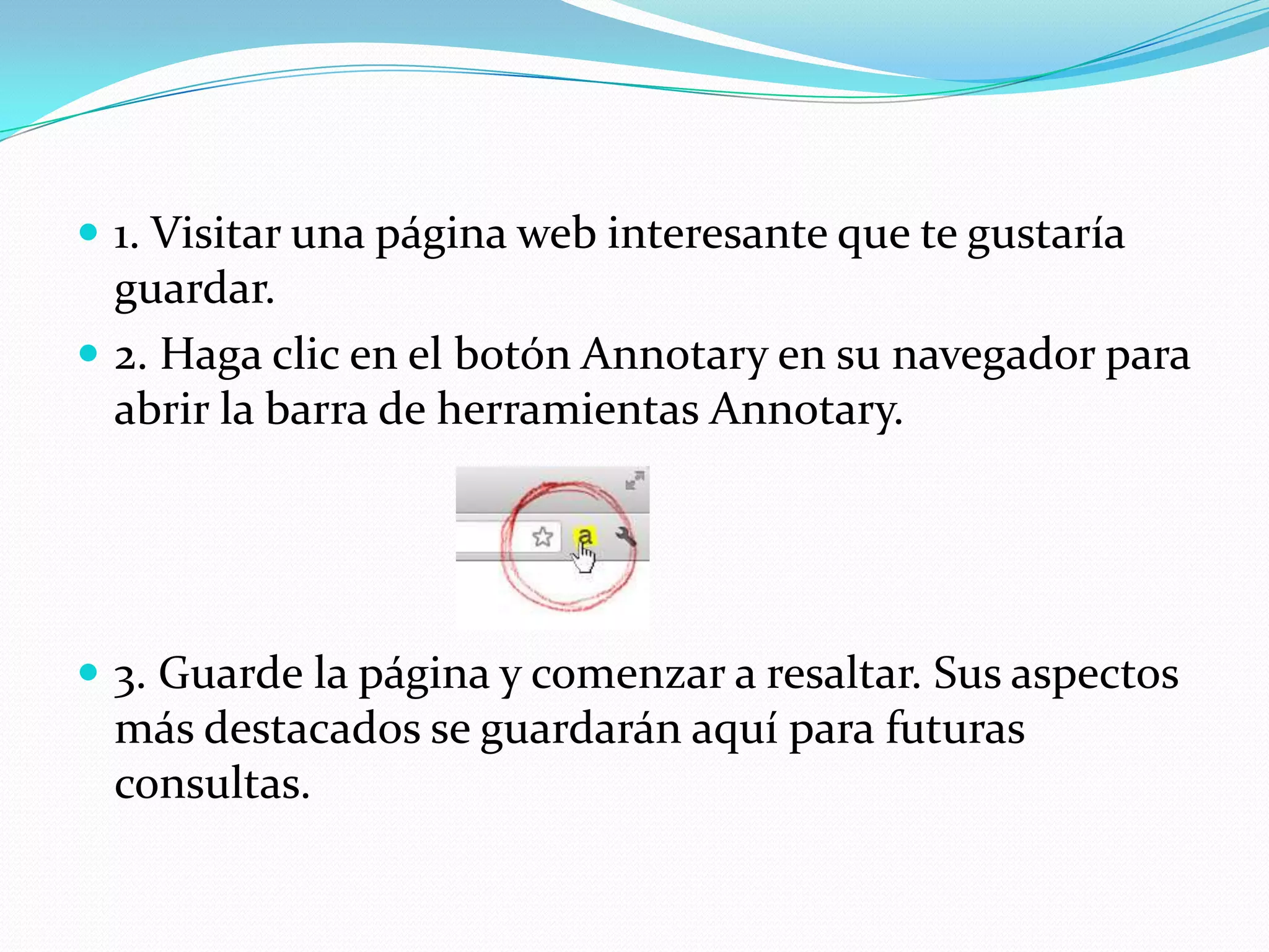  1. Visitar una página web interesante que te gustaría
  guardar.
 2. Haga clic en el botón Annotary en su navegador para
  abrir la barra de herramientas Annotary.




 3. Guarde la página y comenzar a resaltar. Sus aspectos
 más destacados se guardarán aquí para futuras
 consultas.
 