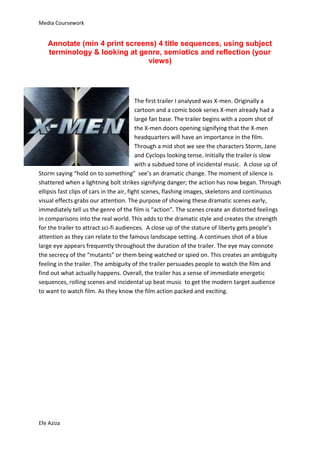 Media Coursework


   Annotate (min 4 print screens) 4 title sequences, using subject
   terminology & looking at genre, semiotics and reflection (your
                               views)




                                           The first trailer I analysed was X-men. Originally a
                                           cartoon and a comic book series X-men already had a
                                           large fan base. The trailer begins with a zoom shot of
                                           the X-men doors opening signifying that the X-men
                                           headquarters will have an importance in the film.
                                           Through a mid shot we see the characters Storm, Jane
                                           and Cyclops looking tense. Initially the trailer is slow
                                           with a subdued tone of incidental music. A close up of
Storm saying “hold on to something” see’s an dramatic change. The moment of silence is
shattered when a lightning bolt strikes signifying danger; the action has now began. Through
ellipsis fast clips of cars in the air, fight scenes, flashing images, skeletons and continuous
visual effects grabs our attention. The purpose of showing these dramatic scenes early,
immediately tell us the genre of the film is “action”. The scenes create an distorted feelings
in comparisons into the real world. This adds to the dramatic style and creates the strength
for the trailer to attract sci-fi audiences. A close up of the stature of liberty gets people’s
attention as they can relate to the famous landscape setting. A continues shot of a blue
large eye appears frequently throughout the duration of the trailer. The eye may connote
the secrecy of the “mutants” or them being watched or spied on. This creates an ambiguity
feeling in the trailer. The ambiguity of the trailer persuades people to watch the film and
find out what actually happens. Overall, the trailer has a sense of immediate energetic
sequences, rolling scenes and incidental up beat music to get the modern target audience
to want to watch film. As they know the film action packed and exciting.




Efe Aziza
 