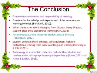 The Conclusion
• Gain student motivation and responsibility of learning.
• Gain teacher knowledge and experienced of the autonomous
learning concept. (Balçıkanlı, 2010).
• When the teacher role is changing from dictator being director,
student plays the autonomous learning (Yan, 2012).
• Autonomous learning improved student critical thinking
(Tabatabaei, 2012).
• Student with full of self-efficacy, self-regulation, high self-
motivation are bring their success of language learning (Tilfarlioglu
& Ciftci 2011).
• Technology as a mountain materials make both of student and
teacher easier in language learning independently (Jones, 2011 and
Hayta & Zaprak, 2013).
 