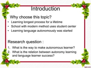 Introduction
Why choose this topic?
• Learning longest process for a lifetime
• School with modern method uses student center
• Learning language autonomously was started
Research question :
1. What is the way to make autonomous learner?
2. What is the relation between autonomy learning
and language learner success?
 