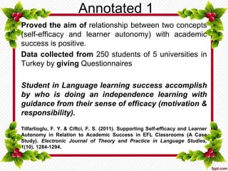 Annotated 1
Proved the aim of relationship between two concepts
(self-efficacy and learner autonomy) with academic
success is positive.
Data collected from 250 students of 5 universities in
Turkey by giving Questionnaires
Student in Language learning success accomplish
by who is doing an independence learning with
guidance from their sense of efficacy (motivation &
responsibility).
Tilfarlioglu, F. Y. & Ciftci, F. S. (2011). Supporting Self-efficacy and Learner
Autonomy in Relation to Academic Success in EFL Classrooms (A Case
Study). Electronic Journal of Theory and Practice in Language Studies,
1(10), 1284-1294.
 
