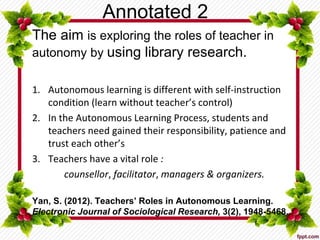 Annotated 2
The aim is exploring the roles of teacher in
autonomy by using library research.
1. Autonomous learning is different with self-instruction
condition (learn without teacher’s control)
2. In the Autonomous Learning Process, students and
teachers need gained their responsibility, patience and
trust each other’s
3. Teachers have a vital role :
counsellor, facilitator, managers & organizers.
Yan, S. (2012). Teachers’ Roles in Autonomous Learning.
Electronic Journal of Sociological Research, 3(2), 1948-5468.
 