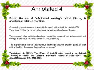 Annotated 4
Proved the aim of Self-directed learning’s critical thinking is
affected and retained over time.
Conducting questionnaires toward 60 females’ at Iranian Intermediate EFL.
They were divided by two equal groups; experimental and control group.
This research also highlighted problem based learning method, writing class, and
collage attendance improved students’ critical thinking.
The experimental group (autonomous learning) showed greater gains of their
critical thinking than control group (teacher centre).
Tabatabaei, O. (2012). The Effect of Self-Directed Learning on Critical
Thinking of Iranian EFL Learners. Electronic Journal of Educational and
Social Research. 2(2). 2240-0524
 