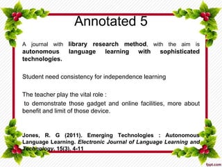 Annotated 5
A journal with library research method, with the aim is
autonomous language learning with sophisticated
technologies.
Student need consistency for independence learning
The teacher play the vital role :
to demonstrate those gadget and online facilities, more about
benefit and limit of those device.
Jones, R. G (2011). Emerging Technologies : Autonomous
Language Learning. Electronic Journal of Language Learning and
Technology. 15(3). 4-11
 