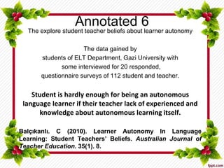 Annotated 6
The explore student teacher beliefs about learner autonomy
The data gained by
students of ELT Department, Gazi University with
some interviewed for 20 responded,
questionnaire surveys of 112 student and teacher.
Student is hardly enough for being an autonomous
language learner if their teacher lack of experienced and
knowledge about autonomous learning itself.
Balçıkanlı. C (2010). Learner Autonomy In Language
Learning: Student Teachers’ Beliefs. Australian Journal of
Teacher Education. 35(1). 8.
 