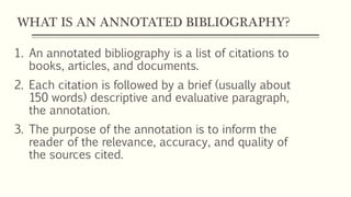 WHAT IS AN ANNOTATED BIBLIOGRAPHY?
1. An annotated bibliography is a list of citations to
books, articles, and documents.
2. Each citation is followed by a brief (usually about
150 words) descriptive and evaluative paragraph,
the annotation.
3. The purpose of the annotation is to inform the
reader of the relevance, accuracy, and quality of
the sources cited.
 