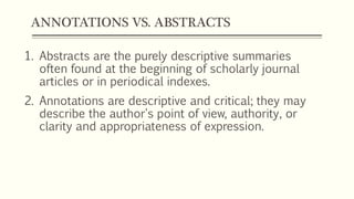 ANNOTATIONS VS. ABSTRACTS
1. Abstracts are the purely descriptive summaries
often found at the beginning of scholarly journal
articles or in periodical indexes.
2. Annotations are descriptive and critical; they may
describe the author's point of view, authority, or
clarity and appropriateness of expression.
 
