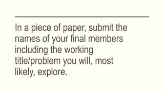 In a piece of paper, submit the
names of your final members
including the working
title/problem you will, most
likely, explore.
 