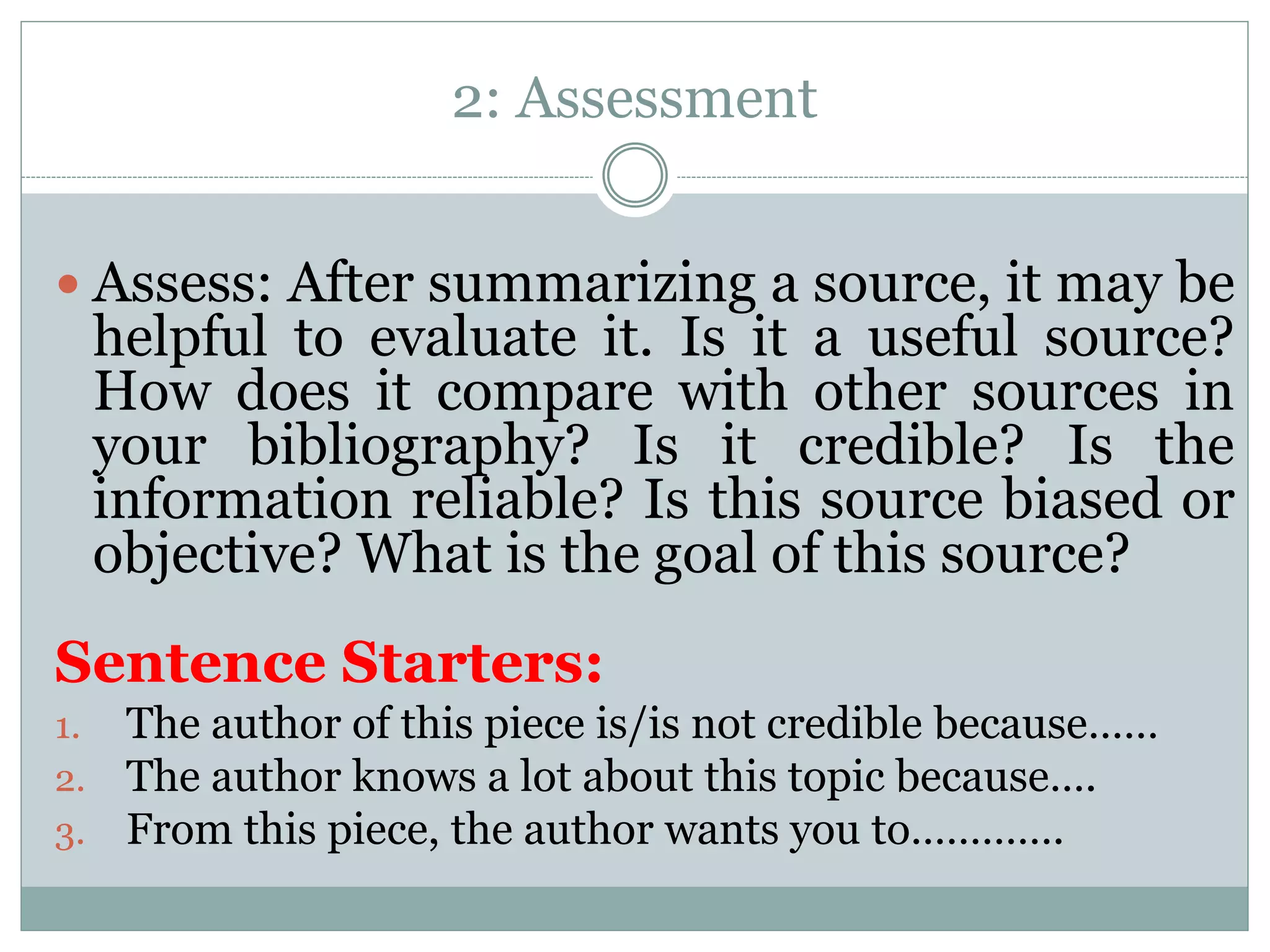 2: Assessment
 Assess: After summarizing a source, it may be
helpful to evaluate it. Is it a useful source?
How does it compare with other sources in
your bibliography? Is it credible? Is the
information reliable? Is this source biased or
objective? What is the goal of this source?
Sentence Starters:
1. The author of this piece is/is not credible because……
2. The author knows a lot about this topic because….
3. From this piece, the author wants you to………….
 