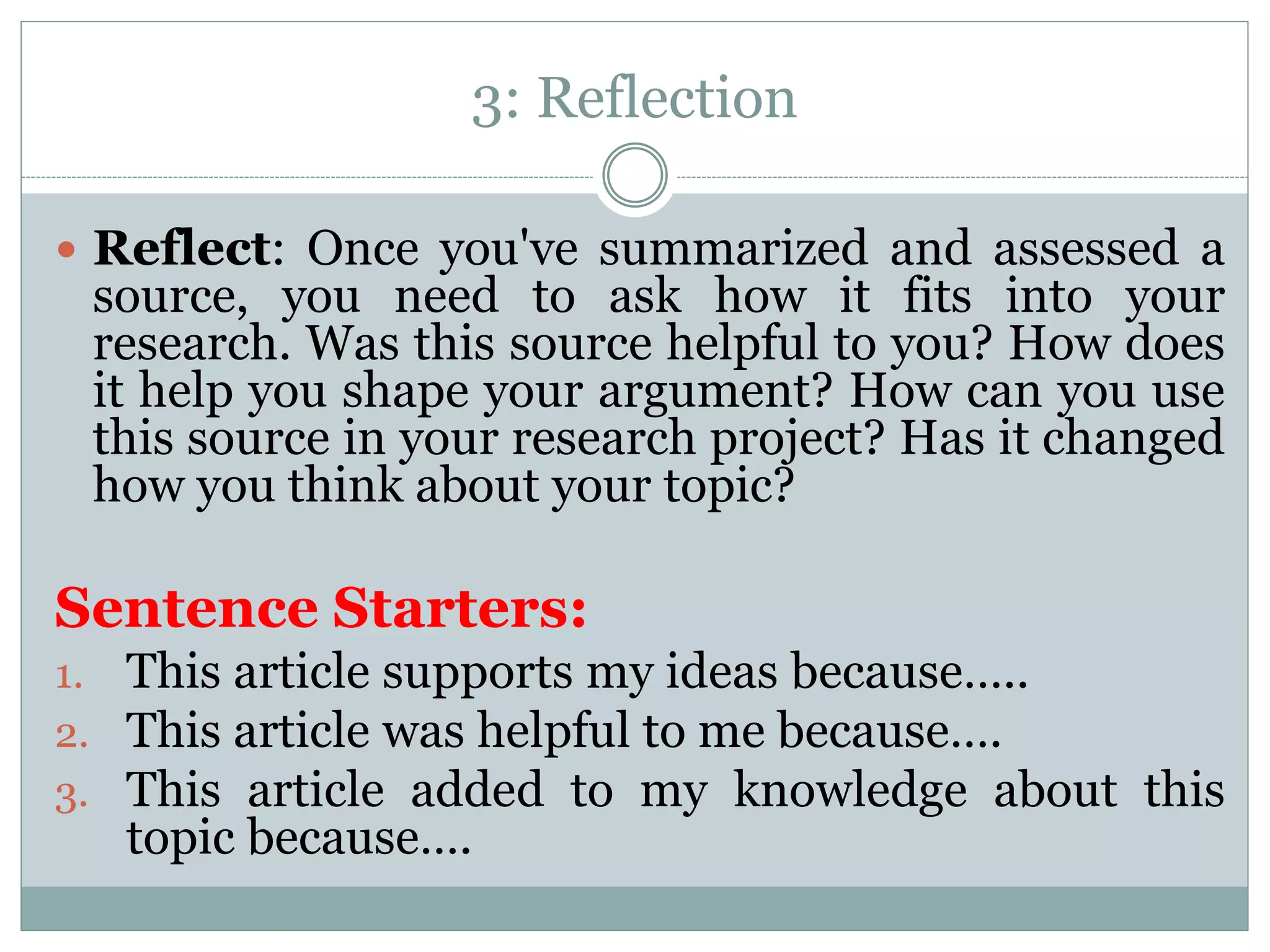 3: Reflection
 Reflect: Once you've summarized and assessed a
source, you need to ask how it fits into your
research. Was this source helpful to you? How does
it help you shape your argument? How can you use
this source in your research project? Has it changed
how you think about your topic?
Sentence Starters:
1. This article supports my ideas because…..
2. This article was helpful to me because….
3. This article added to my knowledge about this
topic because….
 