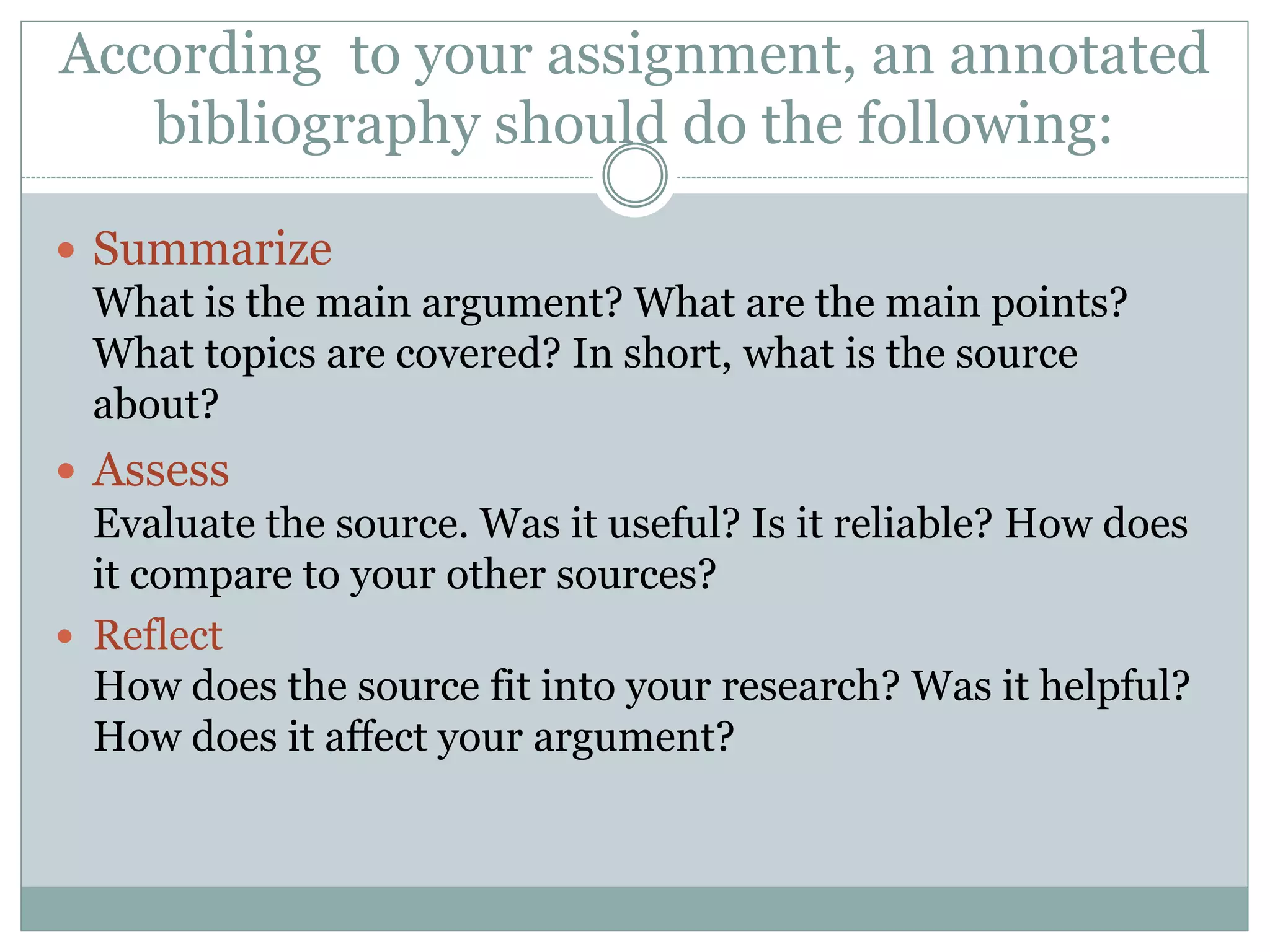 According to your assignment, an annotated
bibliography should do the following:
 Summarize
What is the main argument? What are the main points?
What topics are covered? In short, what is the source
about?
 Assess
Evaluate the source. Was it useful? Is it reliable? How does
it compare to your other sources?
 Reflect
How does the source fit into your research? Was it helpful?
How does it affect your argument?
 