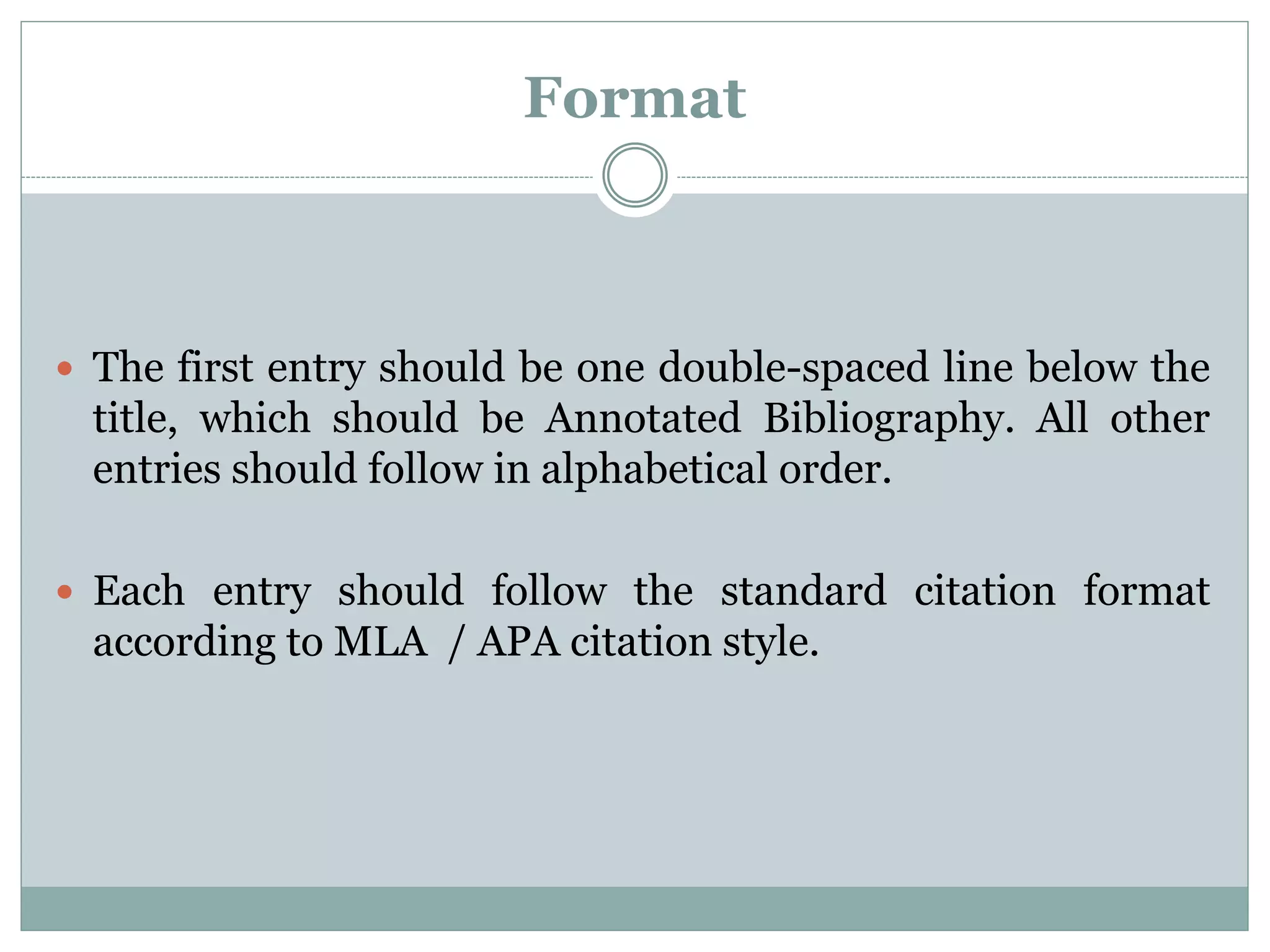 Format
 The first entry should be one double-spaced line below the
title, which should be Annotated Bibliography. All other
entries should follow in alphabetical order.
 Each entry should follow the standard citation format
according to MLA / APA citation style.
 