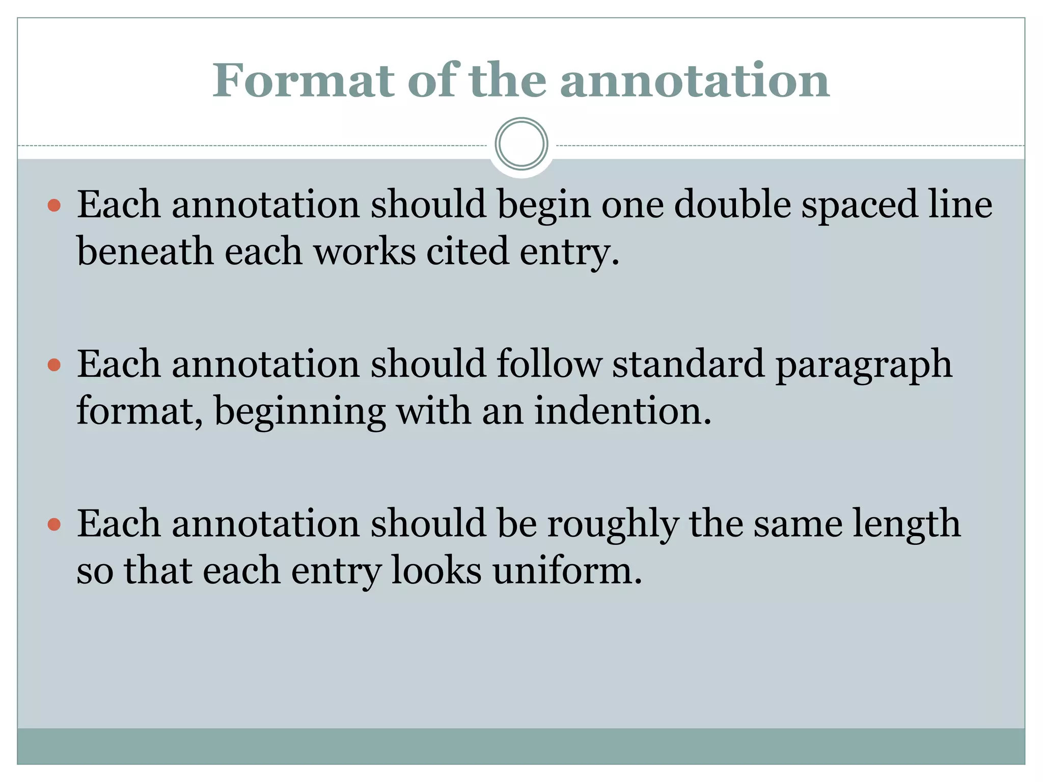 Format of the annotation
 Each annotation should begin one double spaced line
beneath each works cited entry.
 Each annotation should follow standard paragraph
format, beginning with an indention.
 Each annotation should be roughly the same length
so that each entry looks uniform.
 