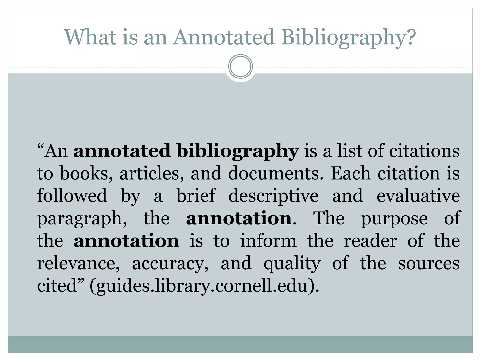 What is an Annotated Bibliography?
“An annotated bibliography is a list of citations
to books, articles, and documents. Each citation is
followed by a brief descriptive and evaluative
paragraph, the annotation. The purpose of
the annotation is to inform the reader of the
relevance, accuracy, and quality of the sources
cited” (guides.library.cornell.edu).
 