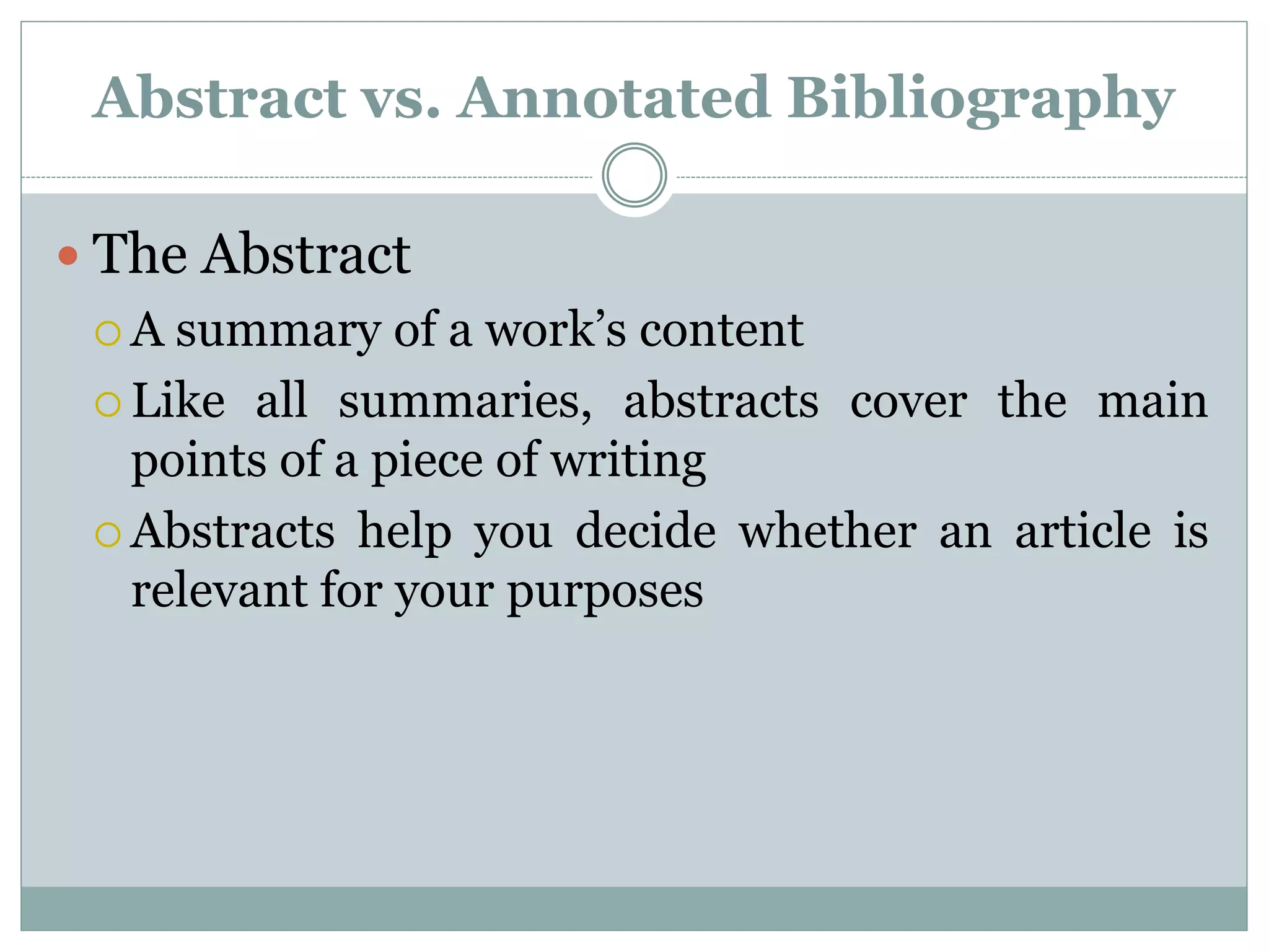 Abstract vs. Annotated Bibliography
 The Abstract
 A summary of a work’s content
 Like all summaries, abstracts cover the main
points of a piece of writing
 Abstracts help you decide whether an article is
relevant for your purposes
 