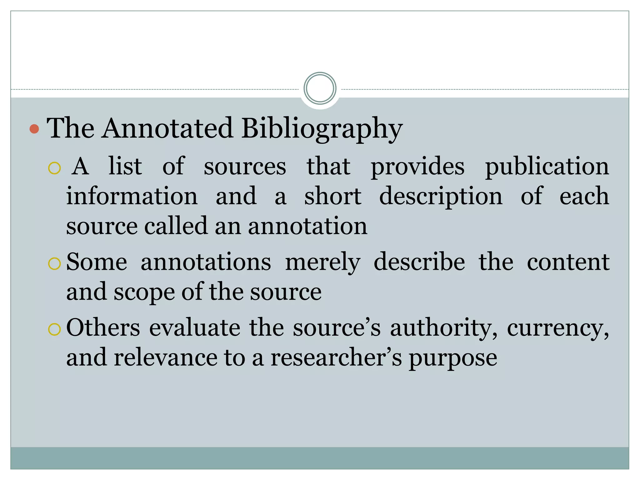  The Annotated Bibliography
 A list of sources that provides publication
information and a short description of each
source called an annotation
 Some annotations merely describe the content
and scope of the source
 Others evaluate the source’s authority, currency,
and relevance to a researcher’s purpose
 