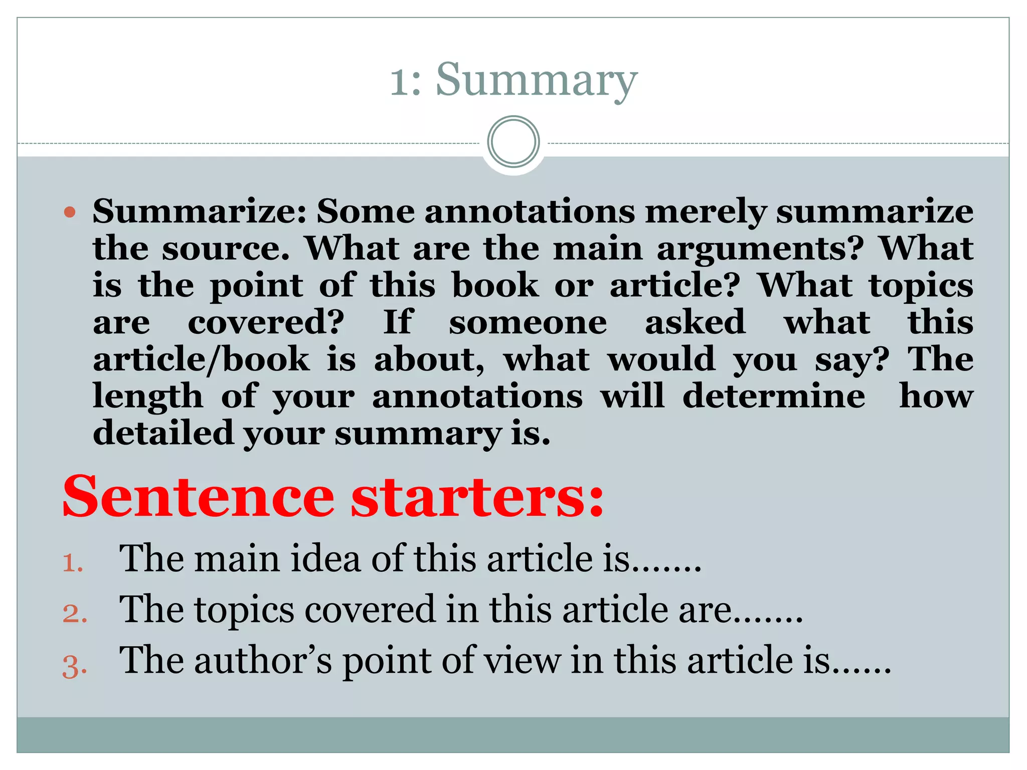 1: Summary
 Summarize: Some annotations merely summarize
the source. What are the main arguments? What
is the point of this book or article? What topics
are covered? If someone asked what this
article/book is about, what would you say? The
length of your annotations will determine how
detailed your summary is.
Sentence starters:
1. The main idea of this article is…….
2. The topics covered in this article are…….
3. The author’s point of view in this article is……
 
