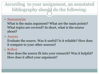 According to your assignment, an annotated
bibliography should do the following:
 Summarize
What is the main argument? What are the main points?
What topics are covered? In short, what is the source
about?
 Assess
Evaluate the source. Was it useful? Is it reliable? How does
it compare to your other sources?
 Reflect
How does the source fit into your research? Was it helpful?
How does it affect your argument?
 