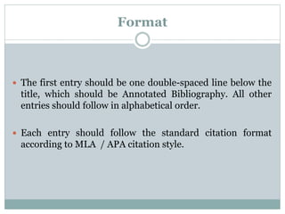 Format
 The first entry should be one double-spaced line below the
title, which should be Annotated Bibliography. All other
entries should follow in alphabetical order.
 Each entry should follow the standard citation format
according to MLA / APA citation style.
 