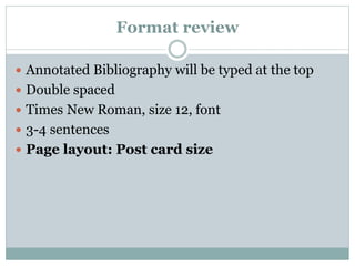 Format review
 Annotated Bibliography will be typed at the top
 Double spaced
 Times New Roman, size 12, font
 3-4 sentences
 Page layout: Post card size
 