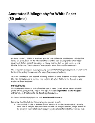 Annotated Bibliography for White Paper
(50 points)
For many students, “research” is another word for “find quotes that support what I already think.”
As you can guess, this is not the definition of research that we’ll be using for the White Paper
assignment. Rather, research is a process of inquiry, meaning that you read sources to help
identify, define, and “give presence to” a problem for a specific group of professionals.
This assignment is designed to give you a jump-start on the White Paper assignment, in which you’ll
be identifying and solving a problem for a specific professional audience.
Thus, you should focus your research on finding evidence to prove that there actually IS a problem
(the main thing you need to convince your audience of). What that looks like depends on your
problem and your audience.
INSTRUCTIONS
Your bibliography should include substantive sources (news stories, opinion pieces, academic
journal articles, policy reports, etc.) on your topic. General things like fact sheets, Wikipedia
entries, “About X” statements, etc. do not count as sources.
Your annotated bibliography should have a minimum of 12 sources.
Each entry should include the following [see the example below]:
1. The complete citation in whatever format you plan to use for the white paper: typically,
either MLA or APA (the website Citation Machine can help you with this, though entries on
the University library site typically also give you the citation formatted however you like).
 