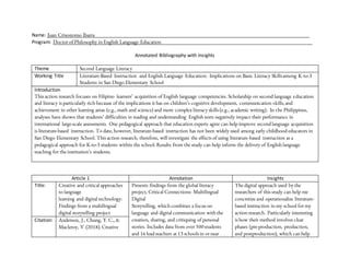 Name: Juan Crisostomo Ibarra_________________________________________________________________________________
Program: Doctor of Philosophy in English Language Education_________________________________________________________
Annotated Bibliography with Insights
Theme Second Language Literacy
Working Title Literature-Based Instruction and English Language Education: Implications on Basic Literacy Skillsamong K-to-3
Students in San Diego Elementary School
Introduction
This action research focuses on Filipino learners’ acquisition of English language competencies. Scholarship on second language education
and literacy is particularly rich because of the implications it has on children’s cognitive development, communication skills,and
achievement in other learning areas (e.g., math and science) and more complex literacy skills (e.g., academic writing). In the Philippines,
analyses have shown that students’ difficulties in reading and understanding English texts negatively impact their performance in
international large-scale assessments. One pedagogical approach that education experts agree can help improve second language acquisition
is literature-based instruction. To date, however, literature-based instruction has not been widely used among early childhood educators in
San Diego Elementary School. This action research, therefore, will investigate the effects of using literature-based instruction as a
pedagogical approach for K-to-3 students within the school.Results from the study can help inform the delivery of English language
teaching for the institution’s students.
Article 1 Annotation Insights
Title: Creative and critical approaches
to language
learning and digital technology:
Findings from a multilingual
digital storytelling project
Presents findings from the global literacy
project, Critical Connections: Multilingual
Digital
Storytelling, which combines a focus on
language and digital communication with the
creation, sharing, and critiquing of personal
stories. Includes data from over 500students
and 16 lead teachers at 13 schools in or near
The digital approach used by the
researchers of this study can help me
concretize and operationalize literature-
based instruction in my school for my
action research. Particularly interesting
is how their method involves clear
phases (pre-production, production,
and postproduction), which can help
Citation: Anderson, J., Chung, Y. C., &
Macleroy, V.(2018).Creative
 