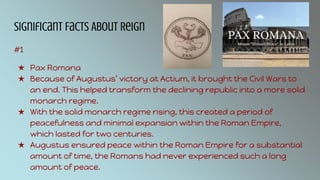 Significant Facts About Reign
#1
★ Pax Romana
★ Because of Augustus’ victory at Actium, it brought the Civil Wars to
an end. This helped transform the declining republic into a more solid
monarch regime.
★ With the solid monarch regime rising, this created a period of
peacefulness and minimal expansion within the Roman Empire,
which lasted for two centuries.
★ Augustus ensured peace within the Roman Empire for a substantial
amount of time, the Romans had never experienced such a long
amount of peace.
 