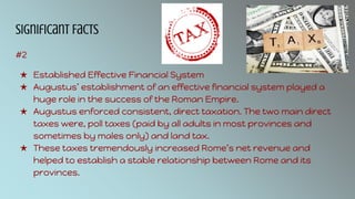 Significant Facts
#2
★ Established Effective Financial System
★ Augustus’ establishment of an effective financial system played a
huge role in the success of the Roman Empire.
★ Augustus enforced consistent, direct taxation. The two main direct
taxes were, poll taxes (paid by all adults in most provinces and
sometimes by males only) and land tax.
★ These taxes tremendously increased Rome’s net revenue and
helped to establish a stable relationship between Rome and its
provinces.
 