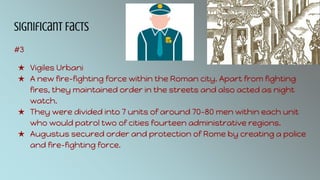 Significant Facts
#3
★ Vigiles Urbani
★ A new fire-fighting force within the Roman city. Apart from fighting
fires, they maintained order in the streets and also acted as night
watch.
★ They were divided into 7 units of around 70-80 men within each unit
who would patrol two of cities fourteen administrative regions.
★ Augustus secured order and protection of Rome by creating a police
and fire-fighting force.
 