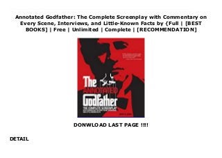 Annotated Godfather: The Complete Screenplay with Commentary on
Every Scene, Interviews, and Little-Known Facts by {Full | [BEST
BOOKS] | Free | Unlimited | Complete | [RECOMMENDATION]
DONWLOAD LAST PAGE !!!!
DETAIL
Download Annotated Godfather: The Complete Screenplay with Commentary on Every Scene, Interviews, and Little-Known Facts PDF Free This fully authorized, annotated, and illustrated edition of the complete screenplay of The Godfather presents all the little-known details and behind-the-scenes intrigue surrounding the landmark film.The Godfather is considered by many to be the greatest movie ever made, from its brilliant cinematic innovations and its memorable, oft-quoted script to it magnificent cast, including Marlon Brando, Al Pacino, Robert Duvall, James Caan, and others who are now among the most celebrated actors of our time. And yet, the history of its making is so colorful, so chaotic, that one cannot help but marvel at the seemingly insurmountable odds it overcame to become a true cinematic masterpiece, a film that continues to captivate us decades after its release. Now, thirty-five years after The Godfather's highly anticipated debut, comes this fully authorized, annotated, and illustrated edition of the complete screenplay. Virtually every scene is examined including:Fascinating commentary on technical details about the filming and shooting locationsTales from the set, including the arguments, the accidents, and the practical jokesProfiles of the actors and stories of how they were castDeleted scenes that never made the final cutGoofs and gaffes that didAnd much more Interviews with former Paramount executives, cast and crew members -- from the producer to the makeup artist -- and director Francis Ford Coppola round out the commentary and shed new light on everything you thought you knew about this most influential film. The more than 200 photographs from the film, from behind-the-scenes, and from the cutting room floor make this a visual feast for every Godfather fan.
 