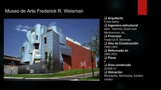 Museo de Arte Frederick R. Weisman
 Arquitecto
Frank Gehry
 Ingeniero estructural
HGA - Hammel, Green and
Abrahamson, Inc.
 Promotor
Frederick R. Weisman
 Año de Construcción
1990-1993
 Reformado en
2009-2011
 Pisos
4
 Área construida
20.000 m²
 Ubicación
Mineápolis, Minnesota, Estados
Unidos
 